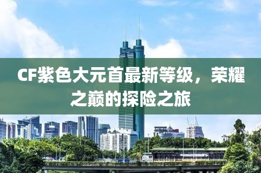 CF紫色大元首最新等级，荣耀之巅的探险之旅