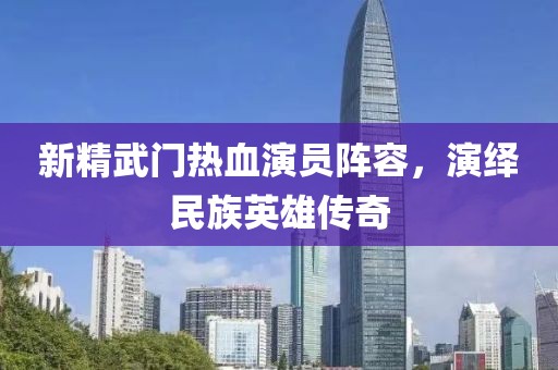 新精武门热血演员阵容，演绎民族英雄传奇