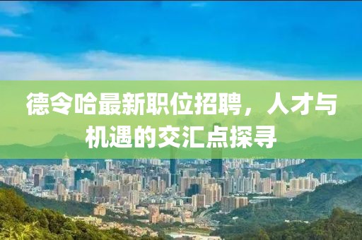 德令哈最新职位招聘，人才与机遇的交汇点探寻