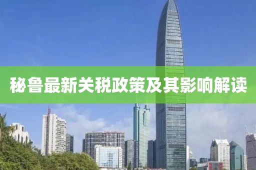 秘鲁最新关税政策及其影响解读
