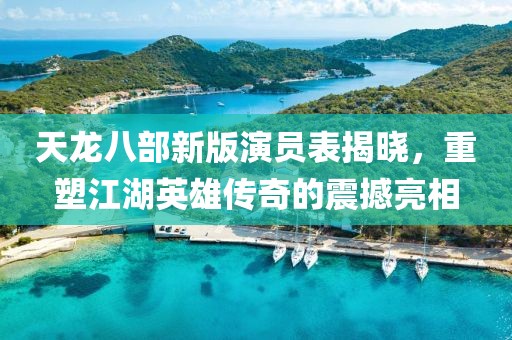 天龙八部新版演员表揭晓，重塑江湖英雄传奇的震撼亮相