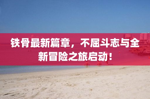 铁骨最新篇章，不屈斗志与全新冒险之旅启动！