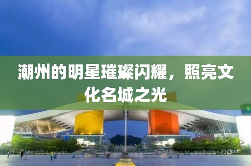 潮州的明星璀璨闪耀，照亮文化名城之光