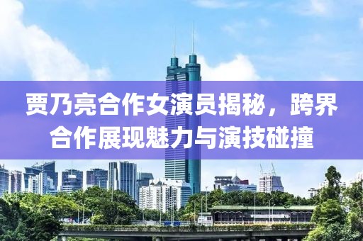 贾乃亮合作女演员揭秘，跨界合作展现魅力与演技碰撞