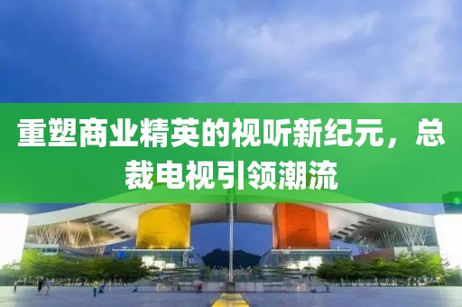 重塑商业精英的视听新纪元，总裁电视引领潮流