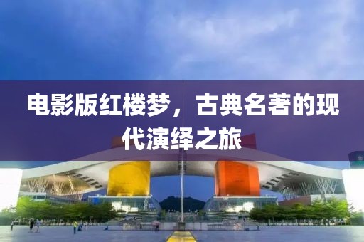电影版红楼梦，古典名著的现代演绎之旅
