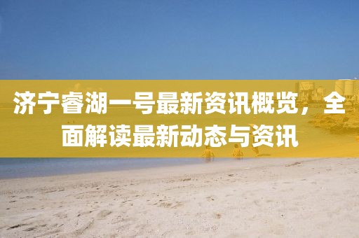 济宁睿湖一号最新资讯概览，全面解读最新动态与资讯