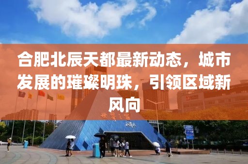 合肥北辰天都最新动态，城市发展的璀璨明珠，引领区域新风向