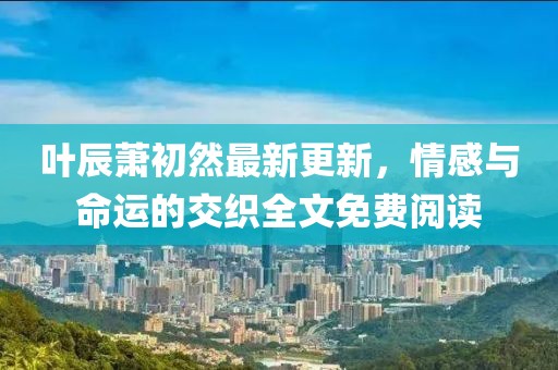 叶辰萧初然最新更新，情感与命运的交织全文免费阅读