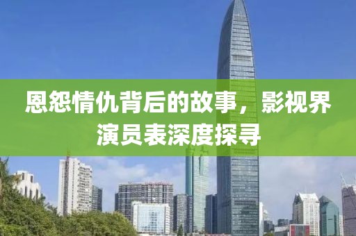 恩怨情仇背后的故事，影视界演员表深度探寻