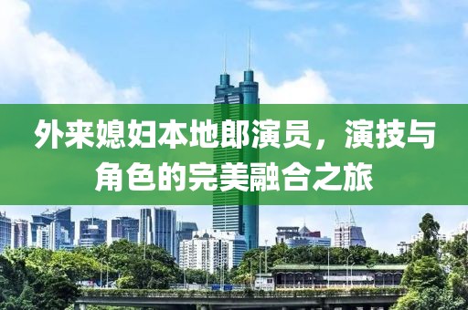 外来媳妇本地郎演员，演技与角色的完美融合之旅
