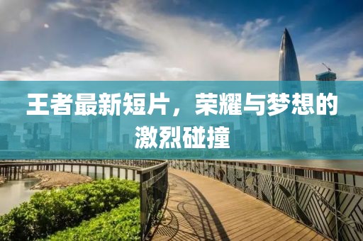 王者最新短片，荣耀与梦想的激烈碰撞