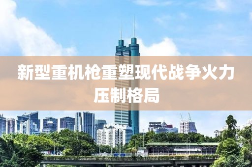 新型重机枪重塑现代战争火力压制格局