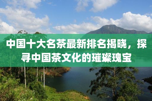 中国十大名茶最新排名揭晓，探寻中国茶文化的璀璨瑰宝