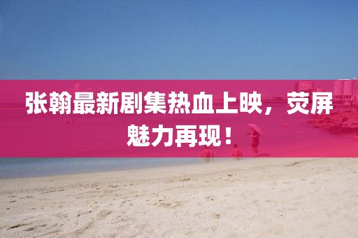 张翰最新剧集热血上映，荧屏魅力再现！