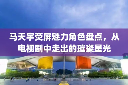 马天宇荧屏魅力角色盘点，从电视剧中走出的璀璨星光