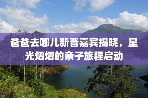 爸爸去哪儿新晋嘉宾揭晓，星光熠熠的亲子旅程启动