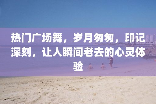 热门广场舞，岁月匆匆，印记深刻，让人瞬间老去的心灵体验