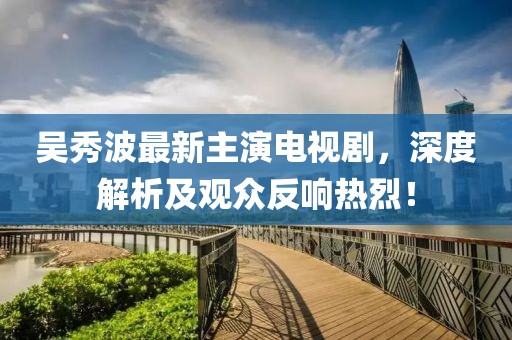 吴秀波最新主演电视剧，深度解析及观众反响热烈！