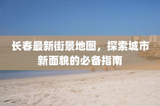 长春最新街景地图，探索城市新面貌的必备指南