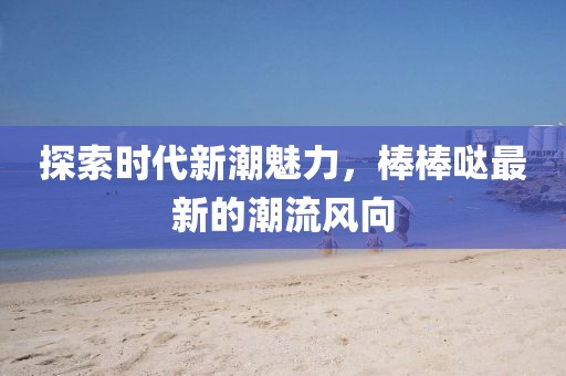 探索时代新潮魅力，棒棒哒最新的潮流风向