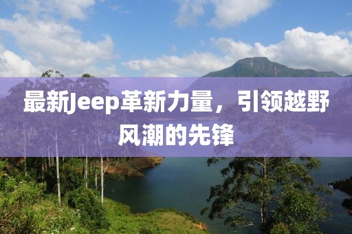 最新Jeep革新力量，引领越野风潮的先锋