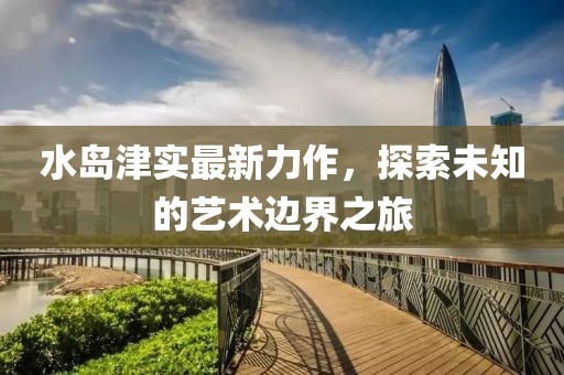 水岛津实最新力作，探索未知的艺术边界之旅