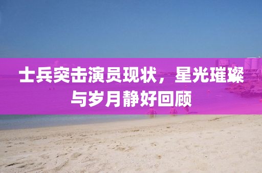 士兵突击演员现状，星光璀璨与岁月静好回顾