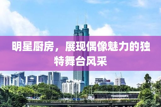 明星厨房，展现偶像魅力的独特舞台风采