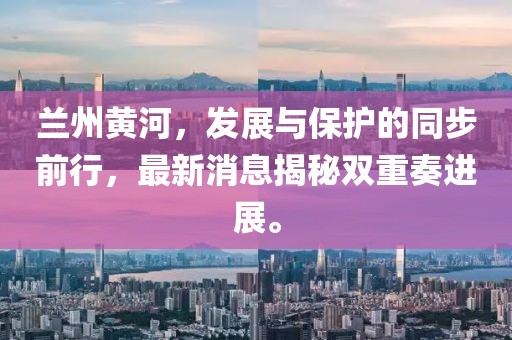 兰州黄河，发展与保护的同步前行，最新消息揭秘双重奏进展。