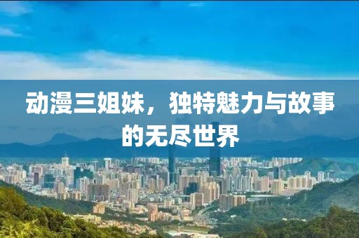动漫三姐妹，独特魅力与故事的无尽世界