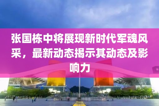 张国栋中将展现新时代军魂风采，最新动态揭示其动态及影响力