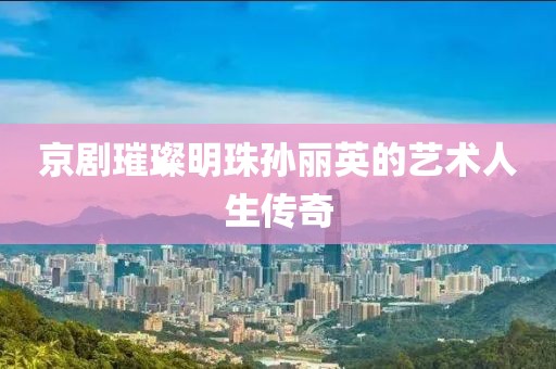 京剧璀璨明珠孙丽英的艺术人生传奇
