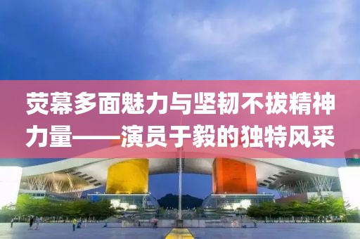 荧幕多面魅力与坚韧不拔精神力量——演员于毅的独特风采