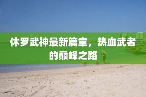 休罗武神最新篇章，热血武者的巅峰之路