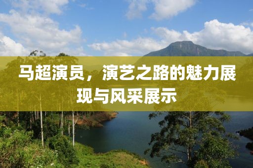 马超演员，演艺之路的魅力展现与风采展示