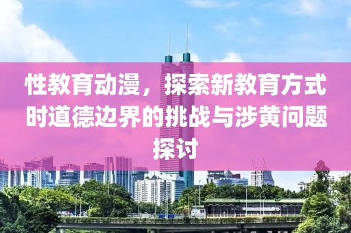 性教育动漫，探索新教育方式时道德边界的挑战与涉黄问题探讨