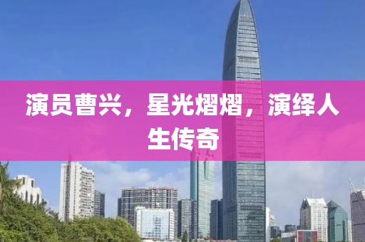 演员曹兴，星光熠熠，演绎人生传奇