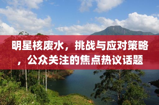 明星核废水，挑战与应对策略，公众关注的焦点热议话题