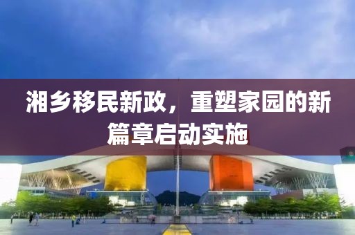 湘乡移民新政，重塑家园的新篇章启动实施