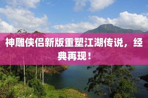 神雕侠侣新版重塑江湖传说，经典再现！