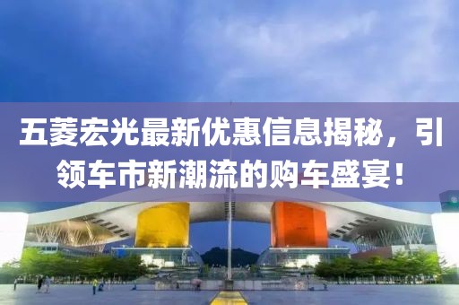 五菱宏光最新优惠信息揭秘，引领车市新潮流的购车盛宴！