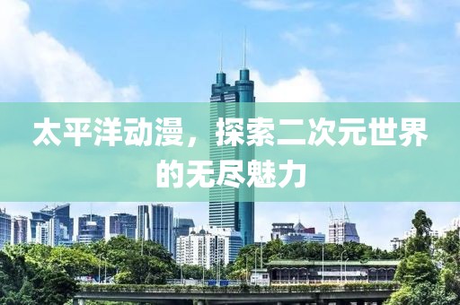 太平洋动漫，探索二次元世界的无尽魅力