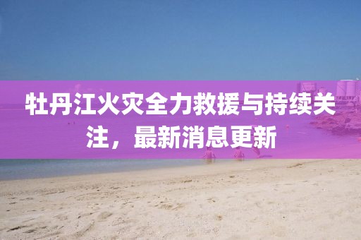 牡丹江火灾全力救援与持续关注，最新消息更新