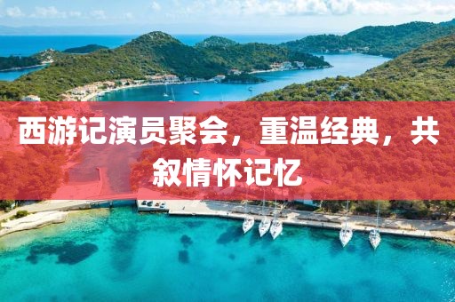 西游记演员聚会，重温经典，共叙情怀记忆