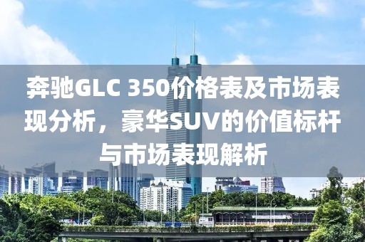奔驰GLC 350价格表及市场表现分析，豪华SUV的价值标杆与市场表现解析