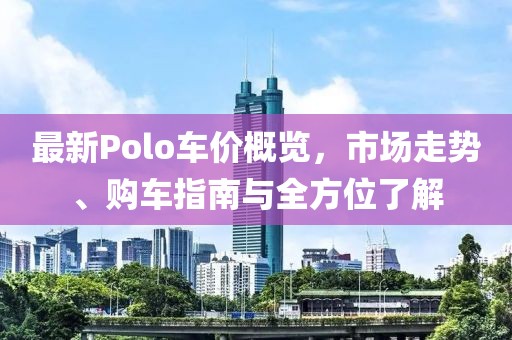 最新Polo车价概览，市场走势、购车指南与全方位了解