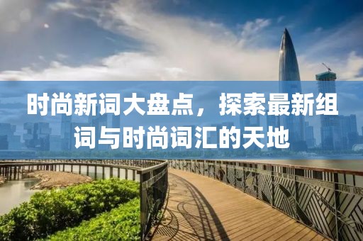 时尚新词大盘点，探索最新组词与时尚词汇的天地