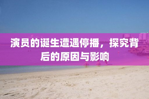 演员的诞生遭遇停播，探究背后的原因与影响
