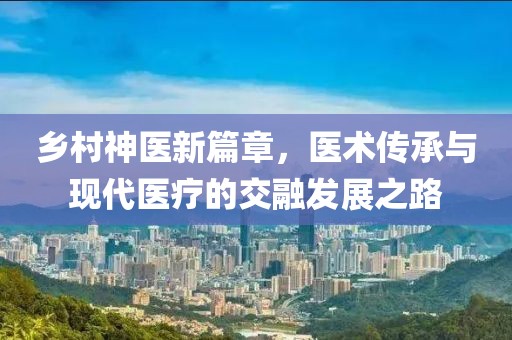 乡村神医新篇章，医术传承与现代医疗的交融发展之路